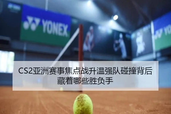 CS2亚洲赛事焦点战升温强队碰撞背后藏着哪些胜负手 - lecaiwang